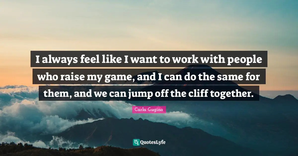 I always feel like I want to work with people who raise my game, and I can do the same for them, and we can jump off the cliff together.