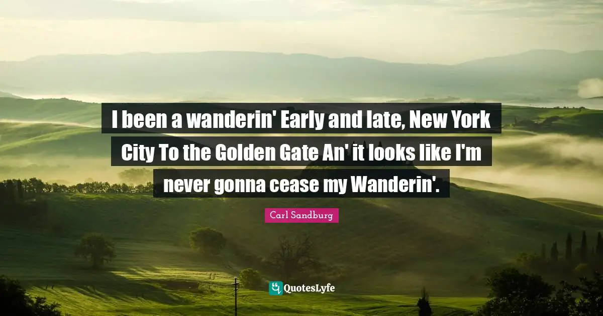 I been a wanderin' Early and late, New York City To the Golden Gate An' it looks like I'm never gonna cease my Wanderin'.