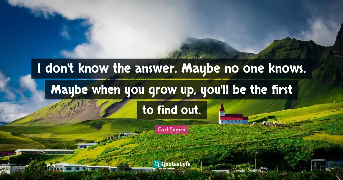 I don't know the answer. Maybe no one knows. Maybe when you grow up, you'll be the first to find out.