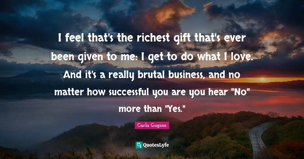 I feel that's the richest gift that's ever been given to me: I get to do what I love. And it's a really brutal business, and no matter how successful you are you hear "No" more than "Yes."