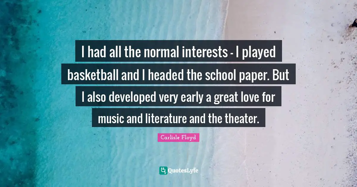 I had all the normal interests - I played basketball and I headed the school paper. But I also developed very early a great love for music and literature and the theater.