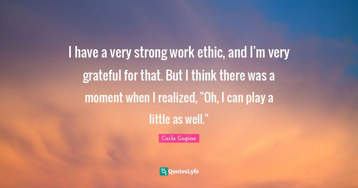 I have a very strong work ethic, and I'm very grateful for that. But I think there was a moment when I realized, "Oh, I can play a little as well."