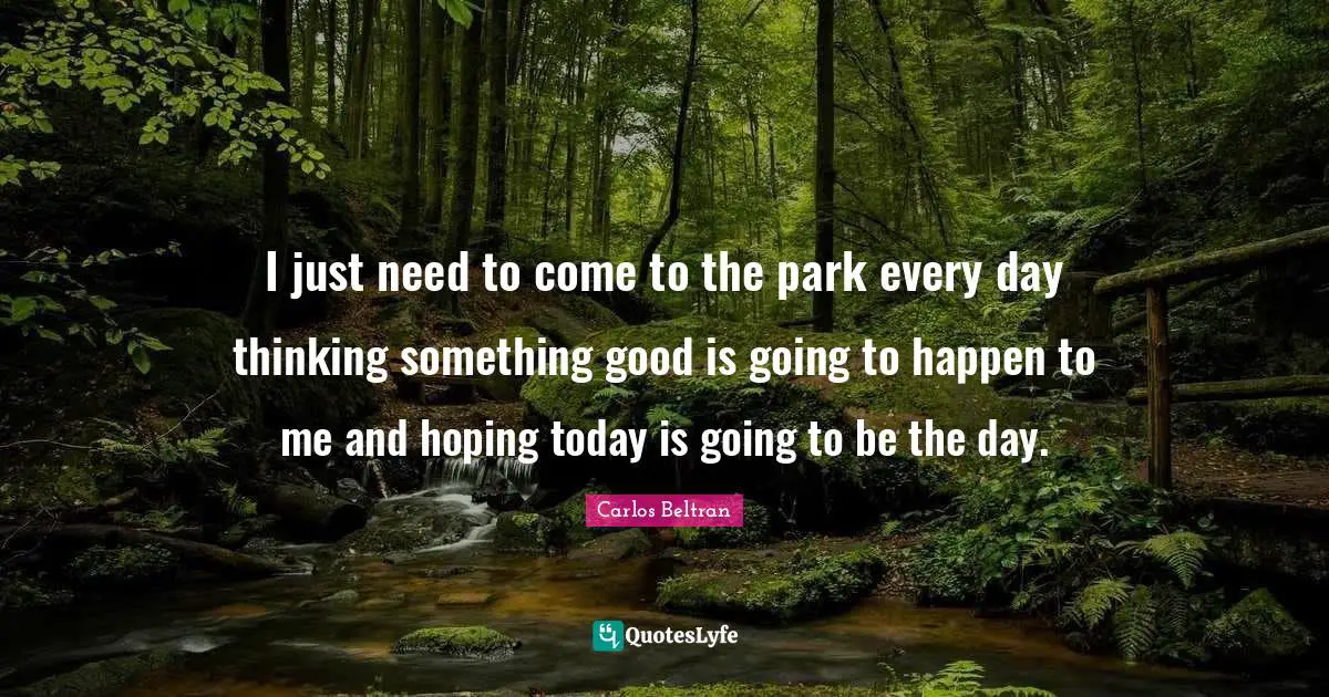 I just need to come to the park every day thinking something good is going to happen to me and hoping today is going to be the day.