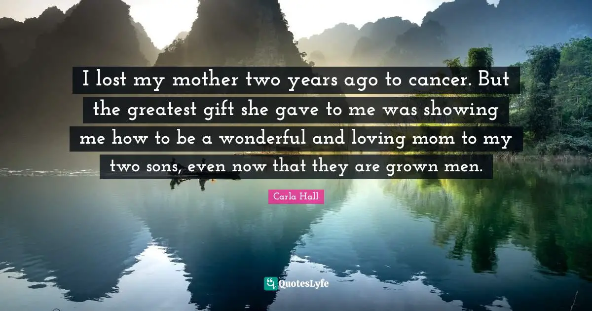 I lost my mother two years ago to cancer. But the greatest gift she gave to me was showing me how to be a wonderful and loving mom to my two sons, even now that they are grown men.