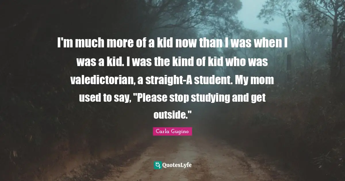 I'm much more of a kid now than I was when I was a kid. I was the kind of kid who was valedictorian, a straight-A student. My mom used to say, "Please stop studying and get outside."