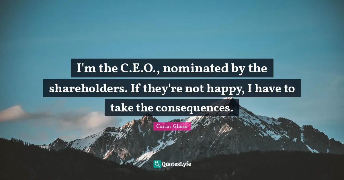 I'm the C.E.O., nominated by the shareholders. If they're not happy, I have to take the consequences.