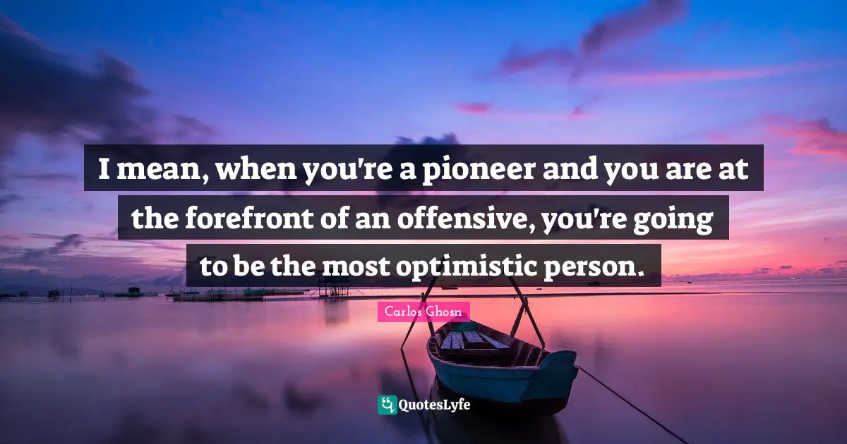 I mean, when you're a pioneer and you are at the forefront of an offensive, you're going to be the most optimistic person.