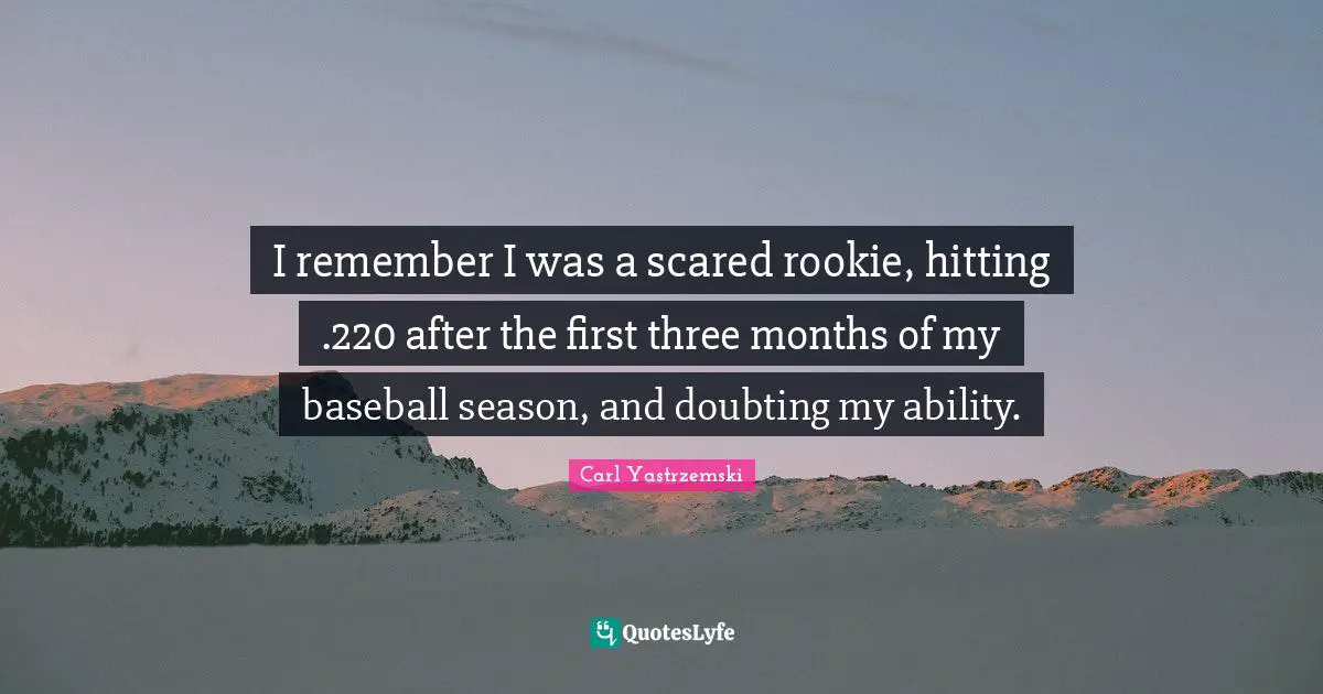 I remember I was a scared rookie, hitting .220 after the first three months of my baseball season, and doubting my ability.