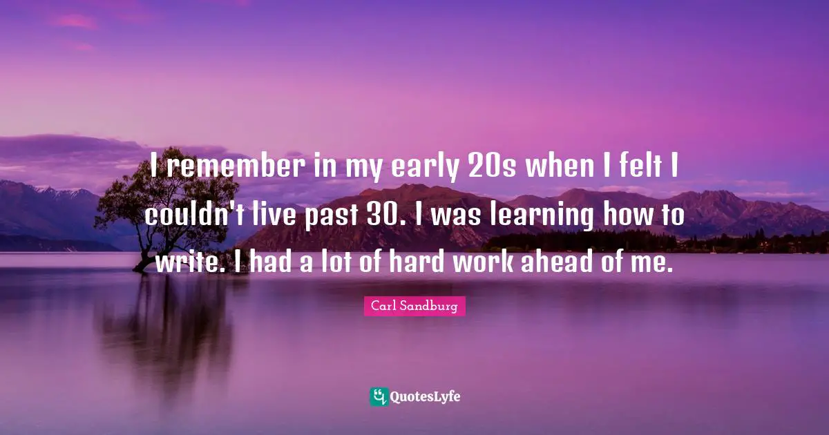 I remember in my early 20s when I felt I couldn't live past 30. I was learning how to write. I had a lot of hard work ahead of me.