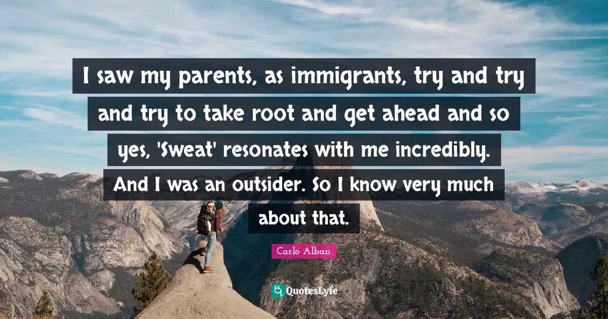 I saw my parents, as immigrants, try and try and try to take root and get ahead and so yes, 'Sweat' resonates with me incredibly. And I was an outsider. So I know very much about that.