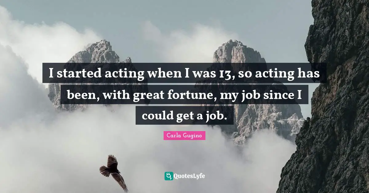 I started acting when I was 13, so acting has been, with great fortune, my job since I could get a job.