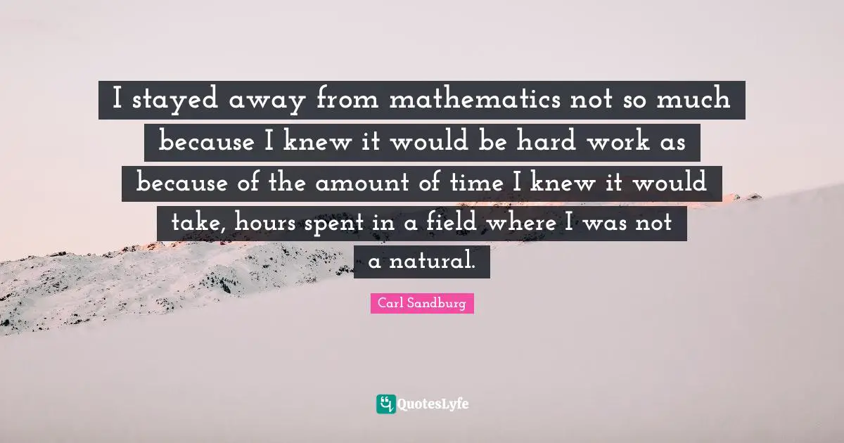 I stayed away from mathematics not so much because I knew it would be hard work as because of the amount of time I knew it would take, hours spent in a field where I was not a natural.