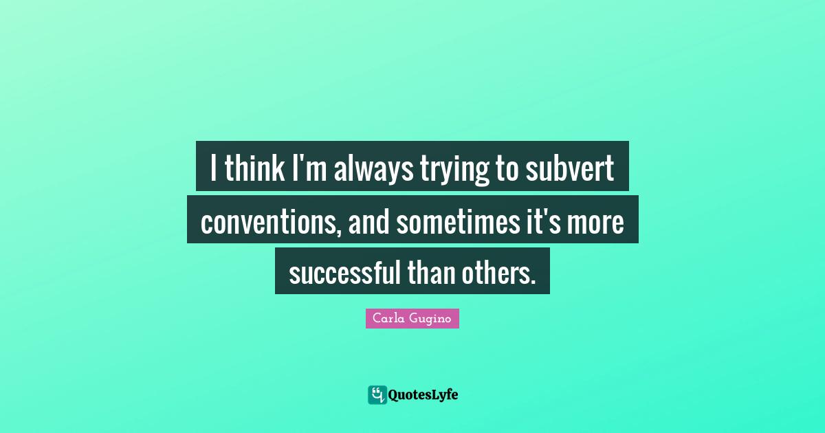 I think I'm always trying to subvert conventions, and sometimes it's more successful than others.
