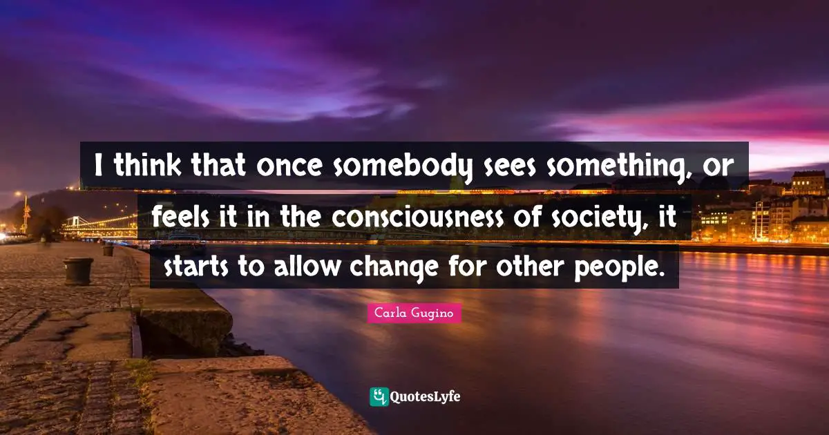 I think that once somebody sees something, or feels it in the consciousness of society, it starts to allow change for other people.