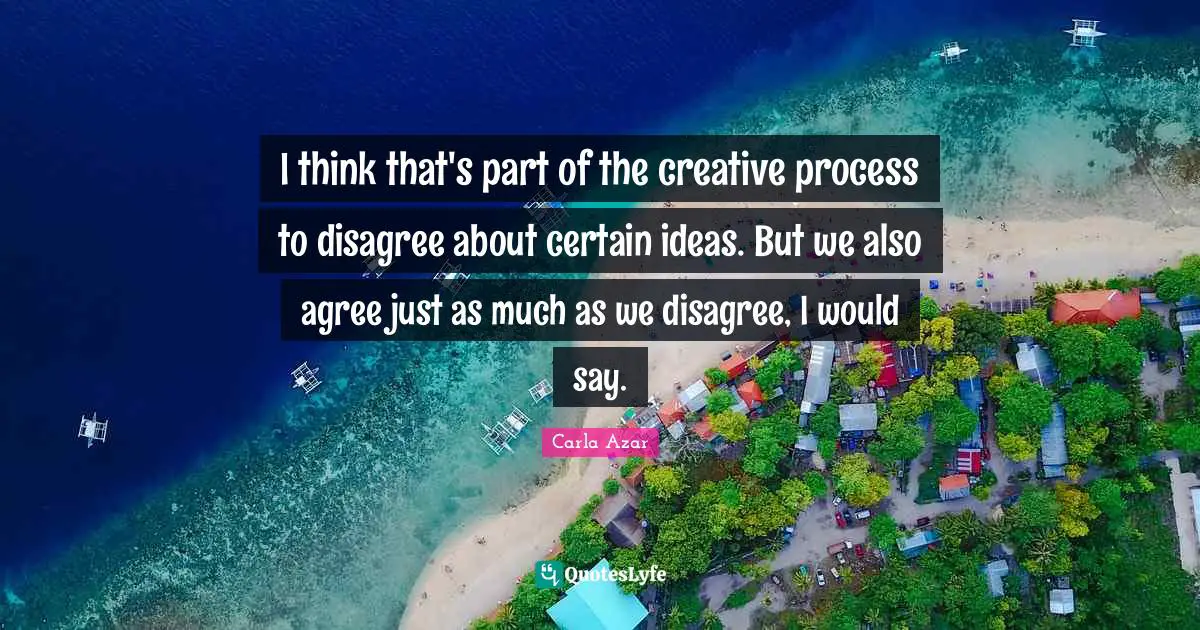 I think that's part of the creative process to disagree about certain ideas. But we also agree just as much as we disagree, I would say.