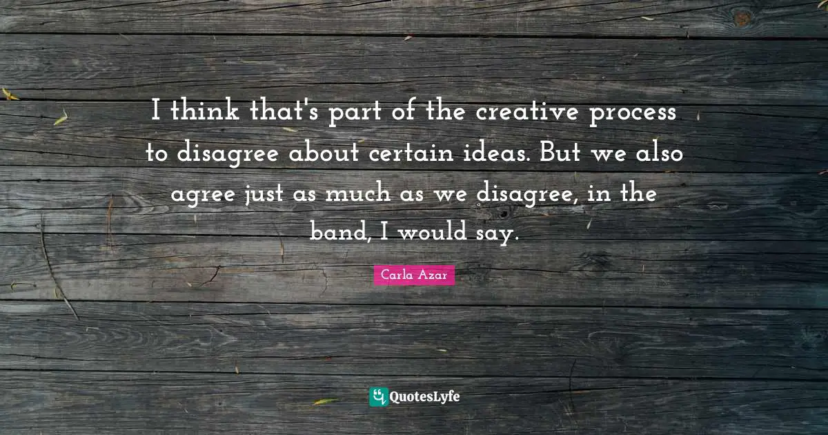 I think that's part of the creative process to disagree about certain ideas. But we also agree just as much as we disagree, in the band, I would say.