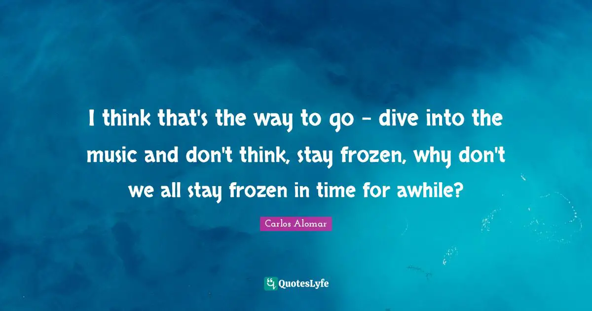 I think that's the way to go - dive into the music and don't think, stay frozen, why don't we all stay frozen in time for awhile?