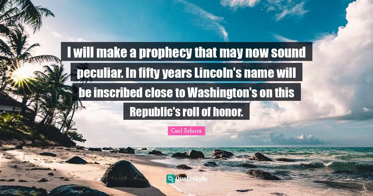 I will make a prophecy that may now sound peculiar. In fifty years Lincoln's name will be inscribed close to Washington's on this Republic's roll of honor.
