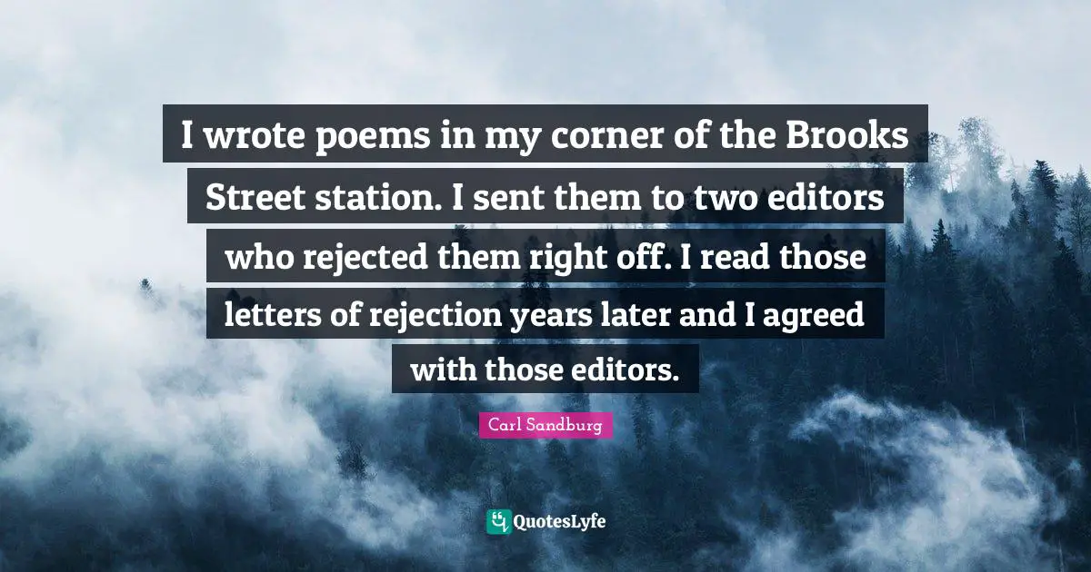 Carl Sandburg Quotes: "I wrote poems in my corner of the Brooks Street station. I sent them to two editors who rejected them right off. I read those letters of rejection years later and I agreed with those editors."