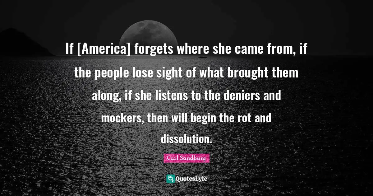 Carl Sandburg Quotes: "If [America] forgets where she came from, if the people lose sight of what brought them along, if she listens to the deniers and mockers, then will begin the rot and dissolution."