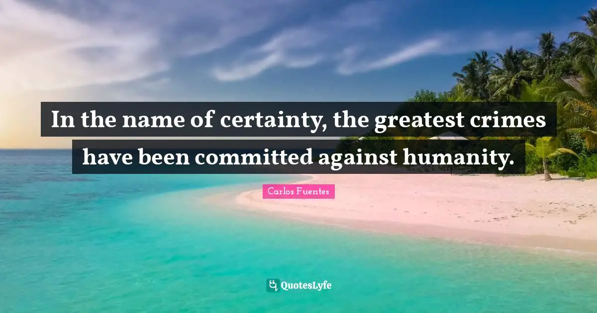 In the name of certainty, the greatest crimes have been committed against humanity.