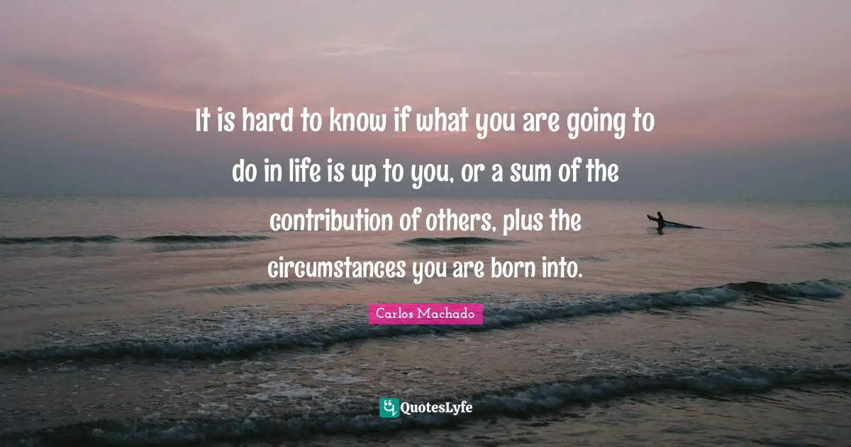 It is hard to know if what you are going to do in life is up to you, or a sum of the contribution of others, plus the circumstances you are born into.