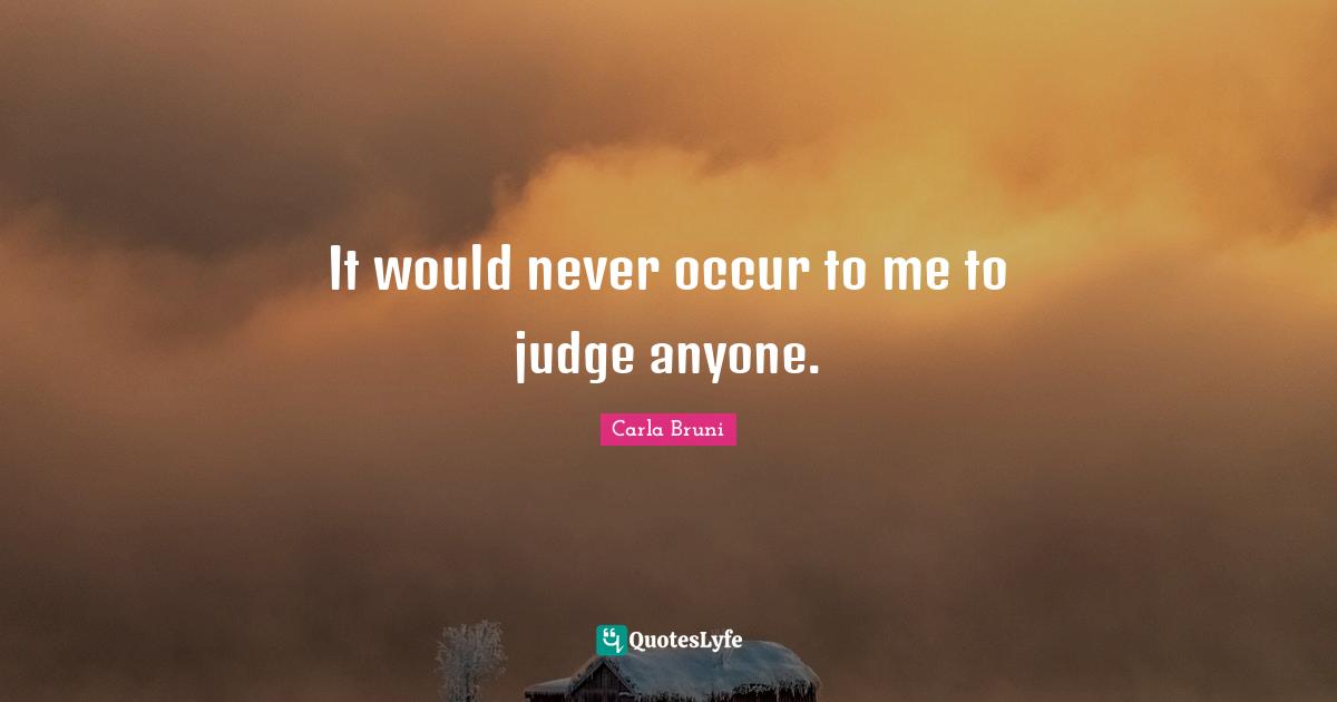 It would never occur to me to judge anyone.