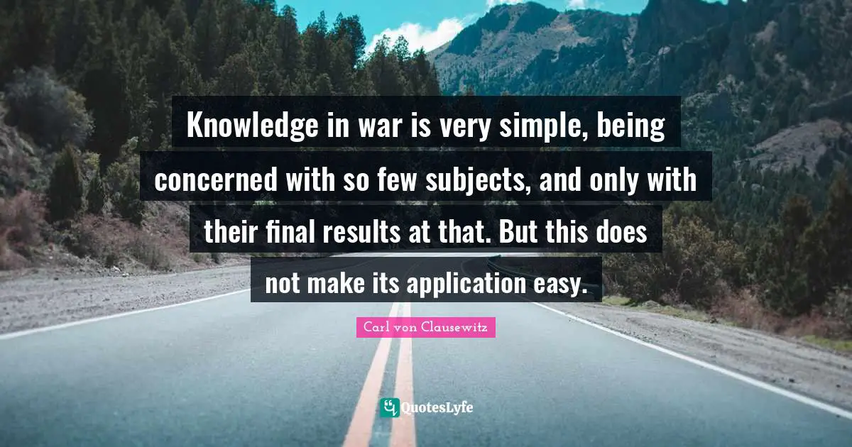 Knowledge in war is very simple, being concerned with so few subjects, and only with their final results at that. But this does not make its application easy.