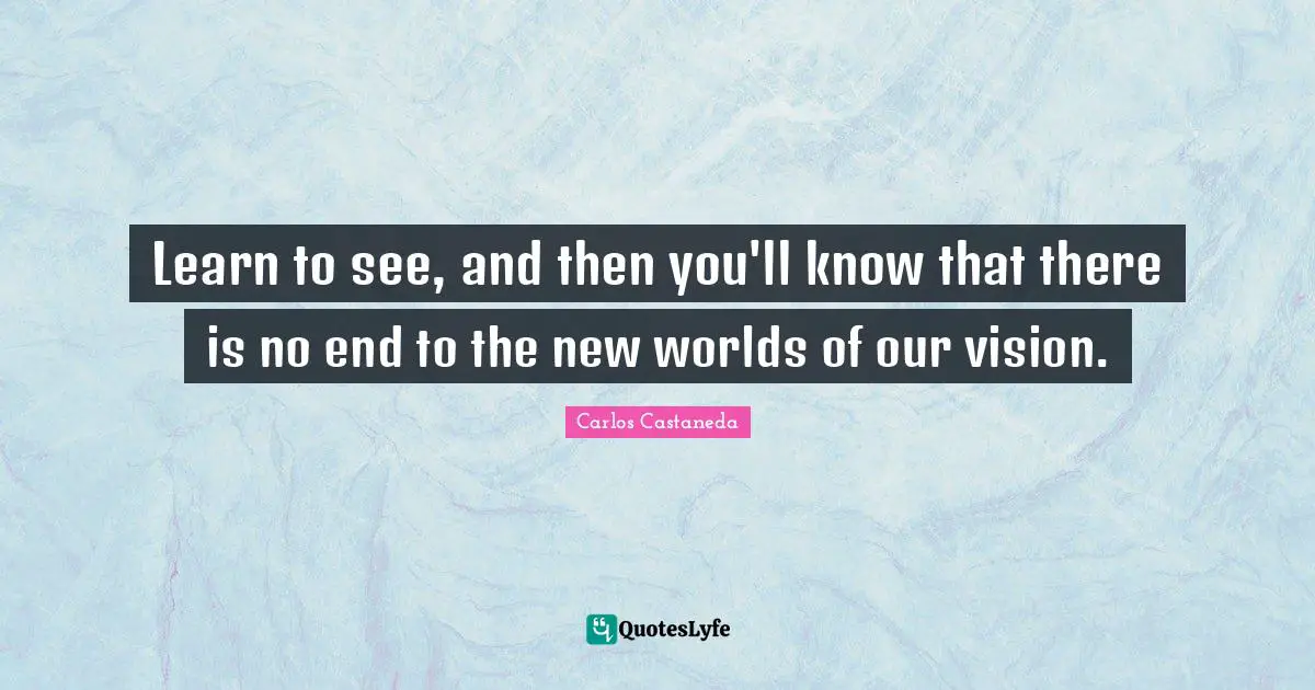 Learn to see, and then you'll know that there is no end to the new worlds of our vision.