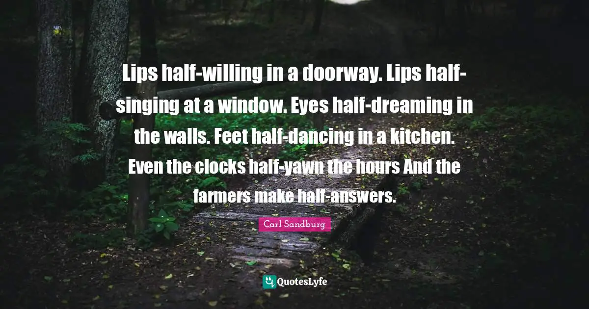 Lips half-willing in a doorway. Lips half-singing at a window. Eyes half-dreaming in the walls. Feet half-dancing in a kitchen. Even the clocks half-yawn the hours And the farmers make half-answers.