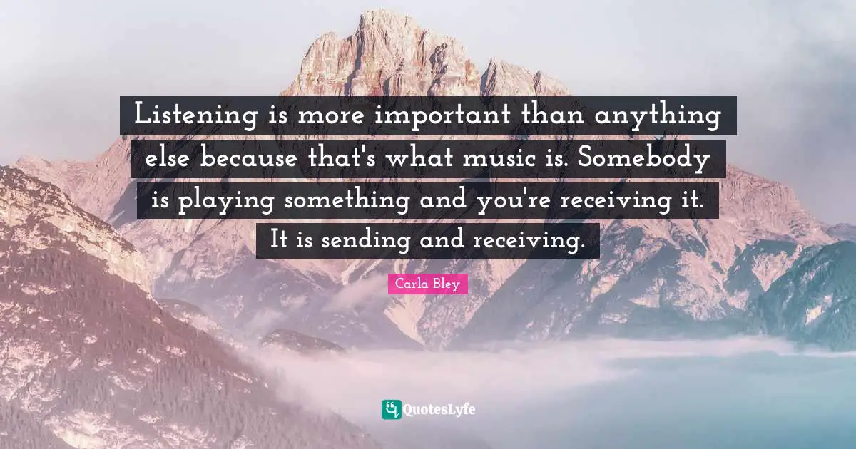 Listening is more important than anything else because that's what music is. Somebody is playing something and you're receiving it. It is sending and receiving.