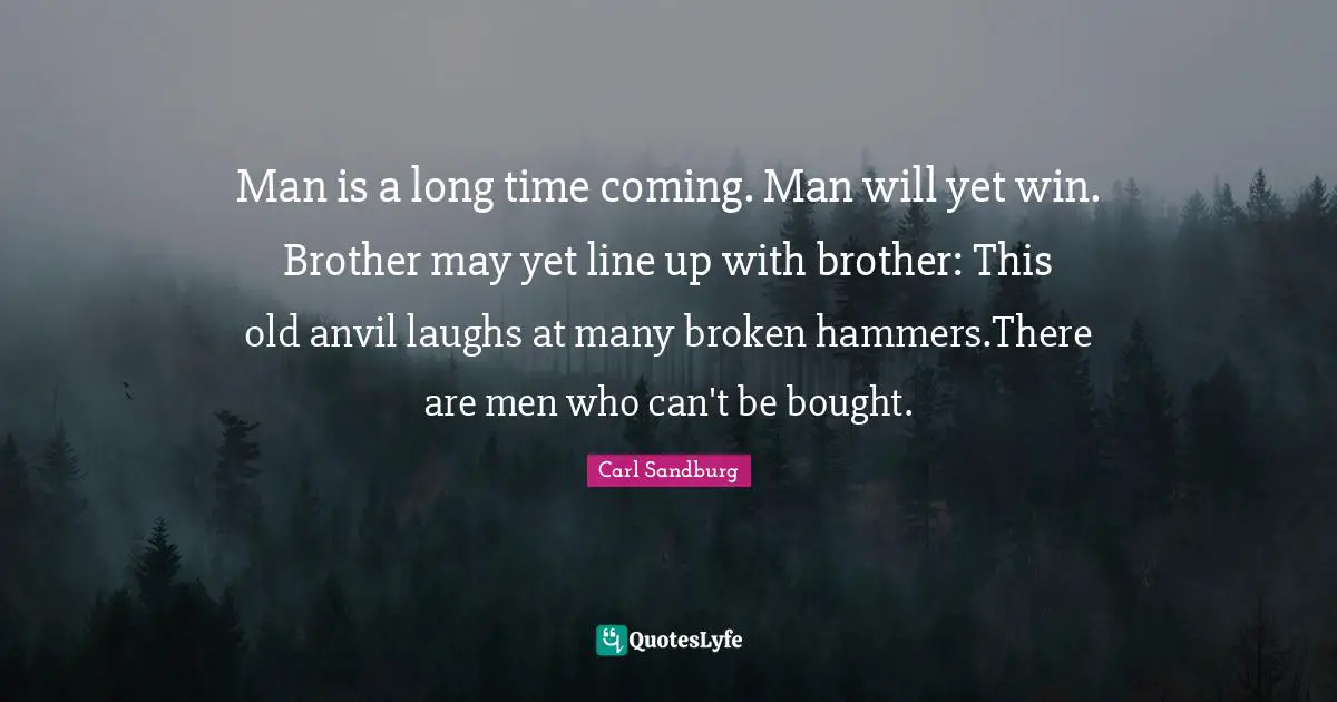 Man is a long time coming. Man will yet win. Brother may yet line up with brother: This old anvil laughs at many broken hammers.There are men who can't be bought.