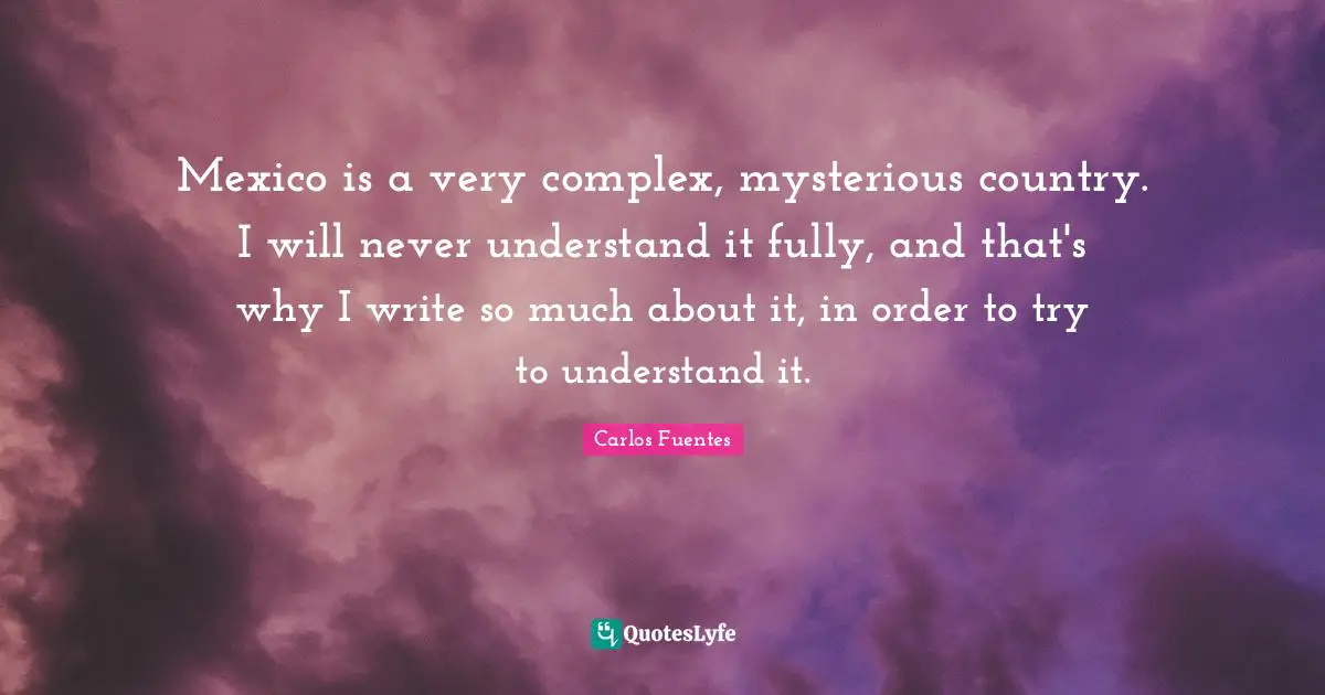 Mexico is a very complex, mysterious country. I will never understand it fully, and that's why I write so much about it, in order to try to understand it.