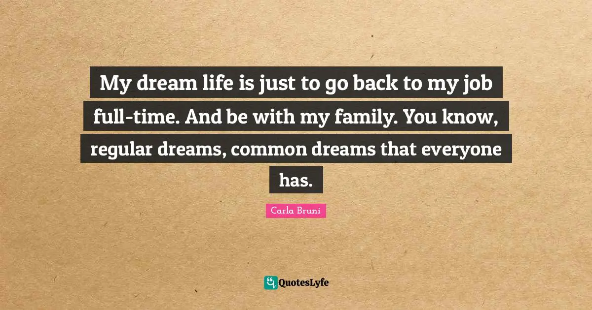 My dream life is just to go back to my job full-time. And be with my family. You know, regular dreams, common dreams that everyone has.