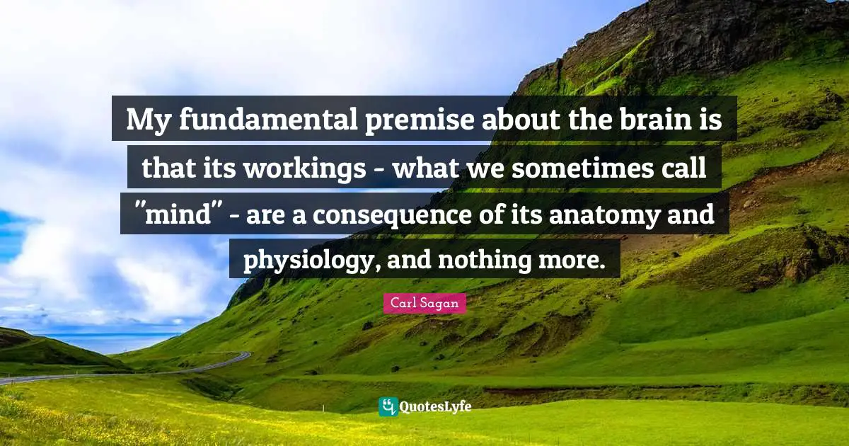 My fundamental premise about the brain is that its workings - what we sometimes call "mind" - are a consequence of its anatomy and physiology, and nothing more.