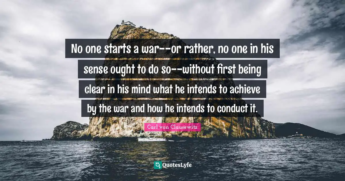 Clear Quotes: "No one starts a war--or rather, no one in his sense ought to do so--without first being clear in his mind what he intends to achieve by the war and how he intends to conduct it."