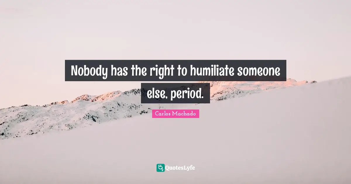 Nobody has the right to humiliate someone else, period.