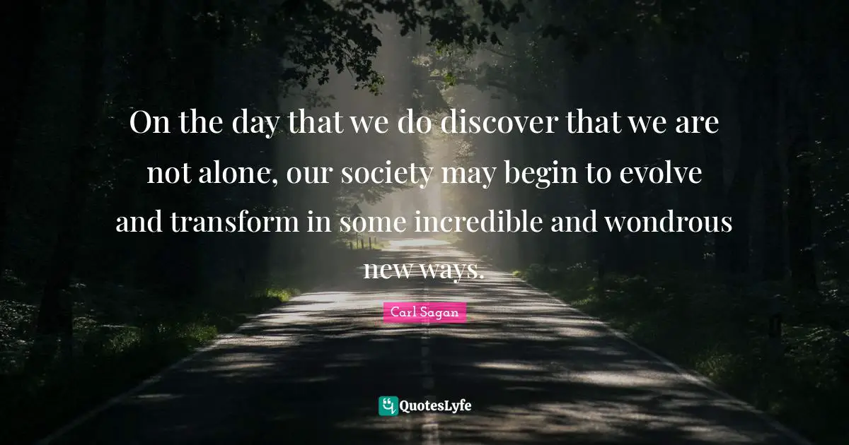 On the day that we do discover that we are not alone, our society may begin to evolve and transform in some incredible and wondrous new ways.