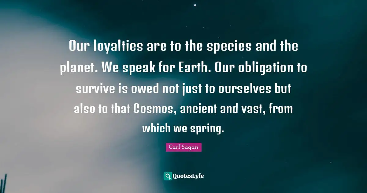 Our loyalties are to the species and the planet. We speak for Earth. Our obligation to survive is owed not just to ourselves but also to that Cosmos, ancient and vast, from which we spring.