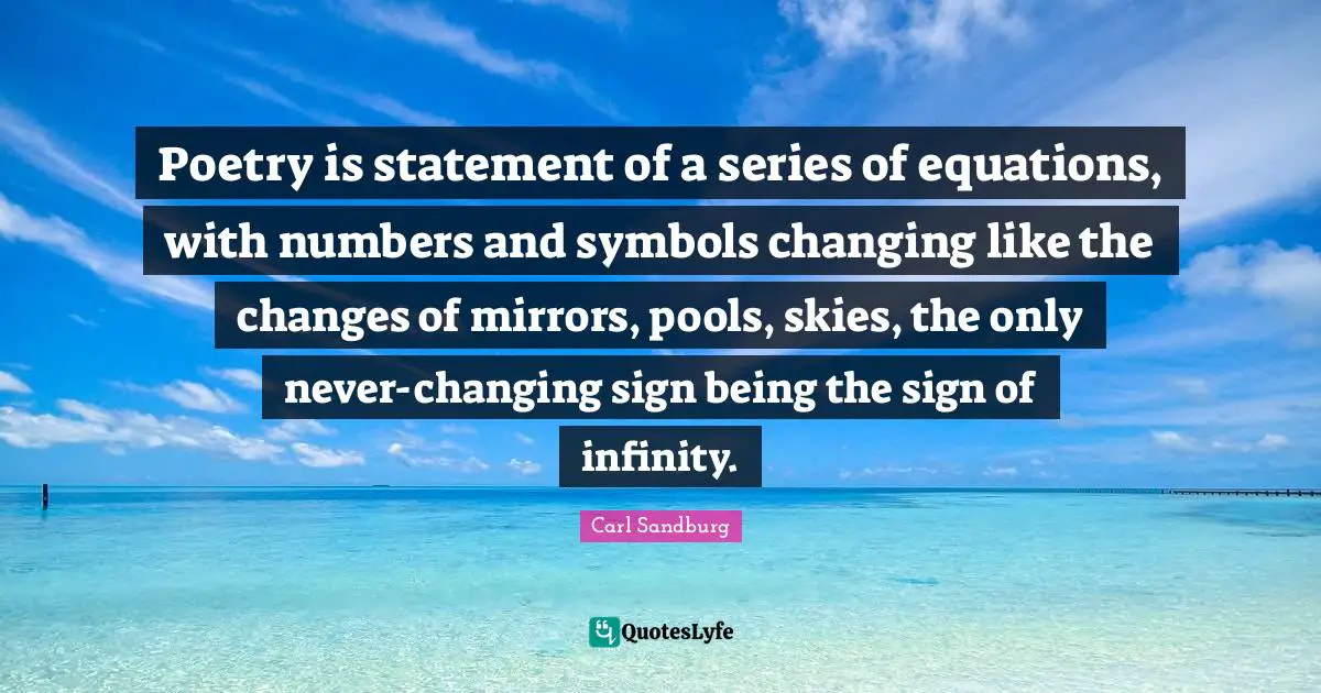 Poetry is statement of a series of equations, with numbers and symbols changing like the changes of mirrors, pools, skies, the only never-changing sign being the sign of infinity.