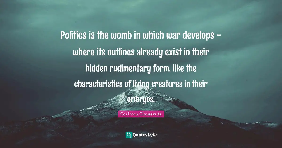 Outlines Quotes: "Politics is the womb in which war develops - where its outlines already exist in their hidden rudimentary form, like the characteristics of living creatures in their embryos."