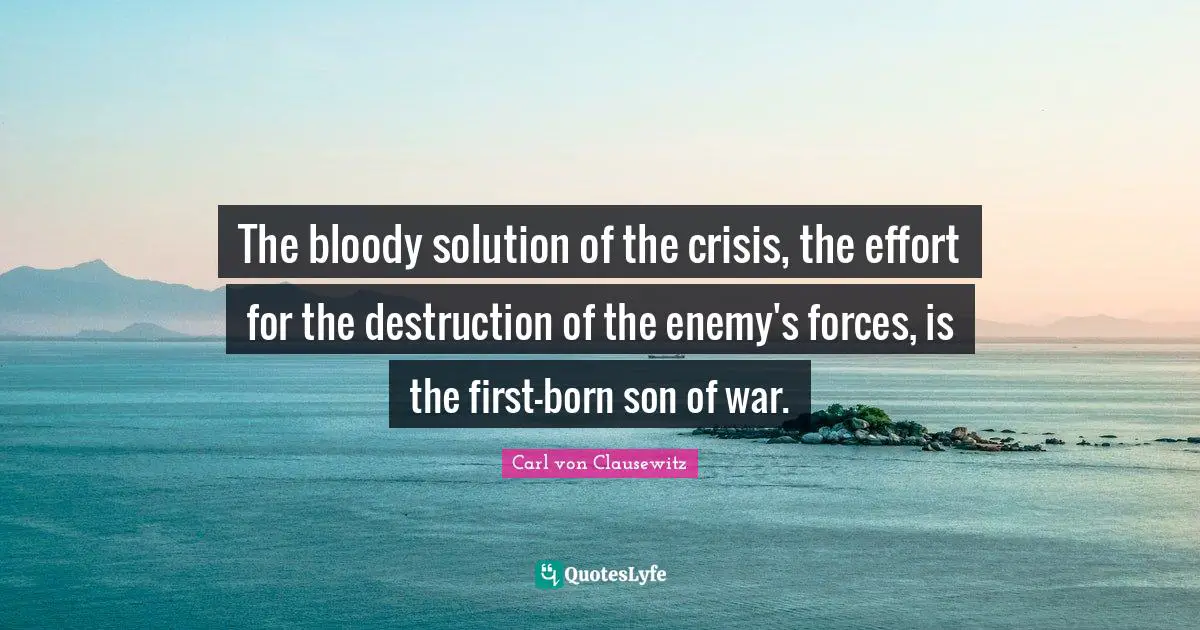 The bloody solution of the crisis, the effort for the destruction of the enemy's forces, is the first-born son of war.