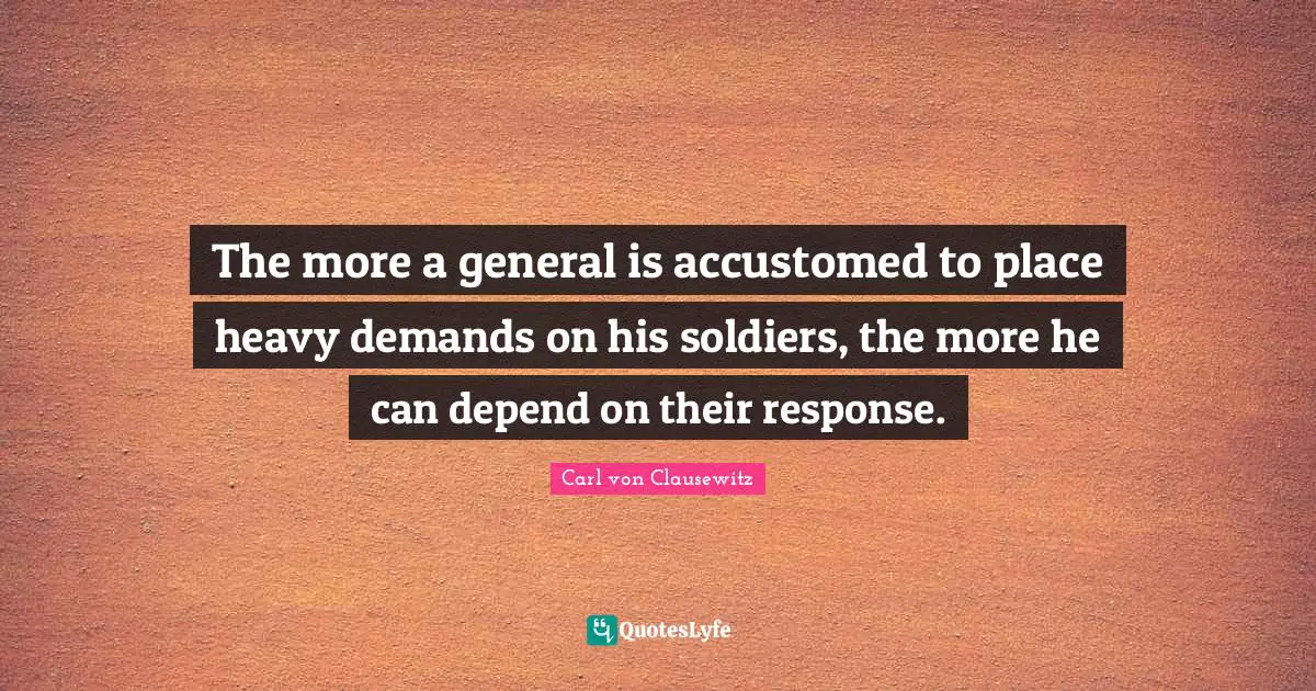 The more a general is accustomed to place heavy demands on his soldiers, the more he can depend on their response.