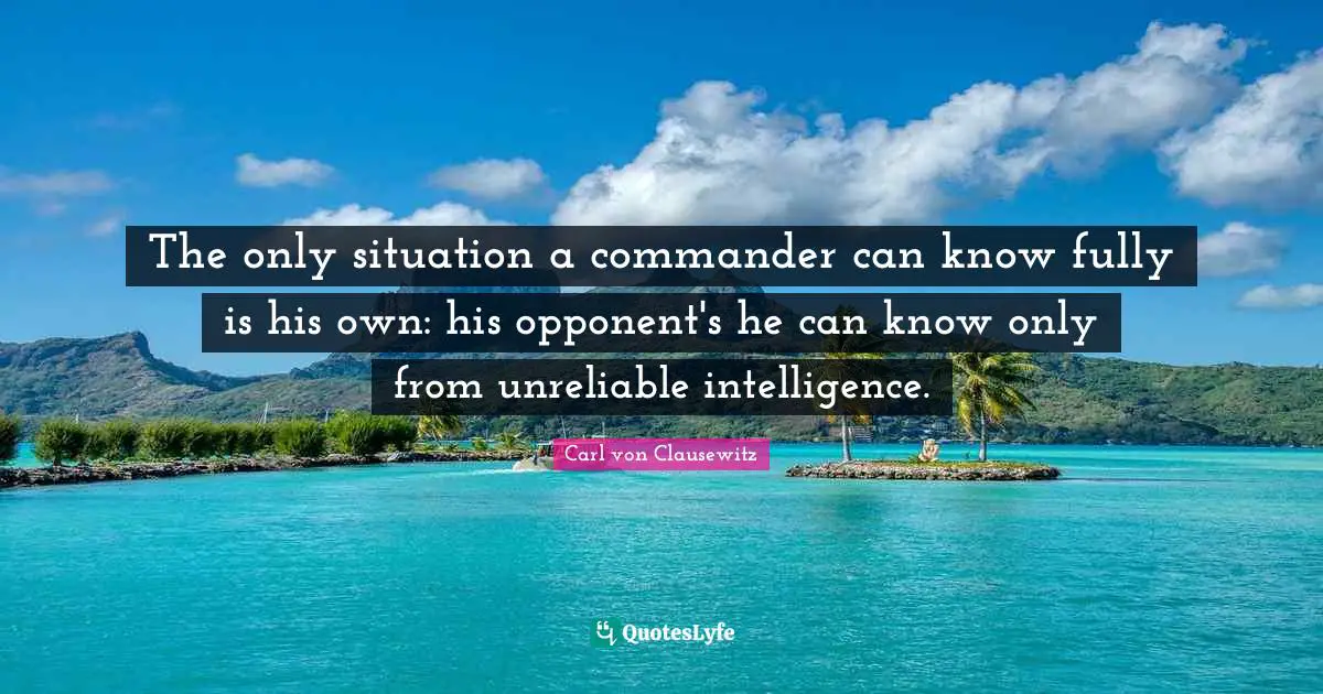 The only situation a commander can know fully is his own: his opponent's he can know only from unreliable intelligence.