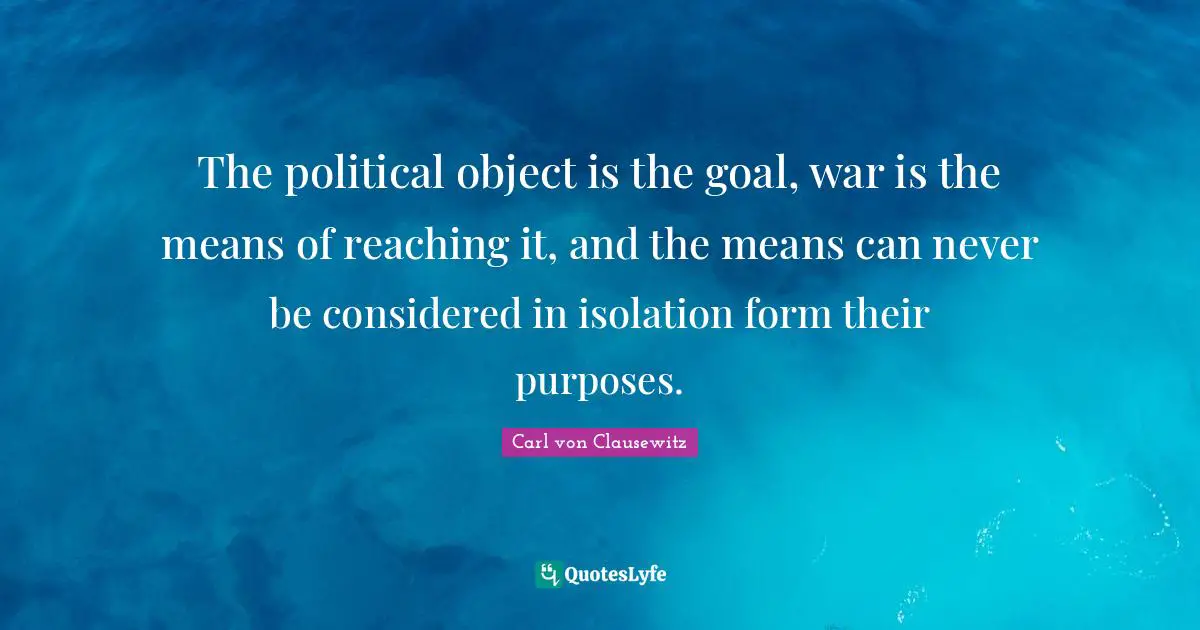The political object is the goal, war is the means of reaching it, and the means can never be considered in isolation form their purposes.