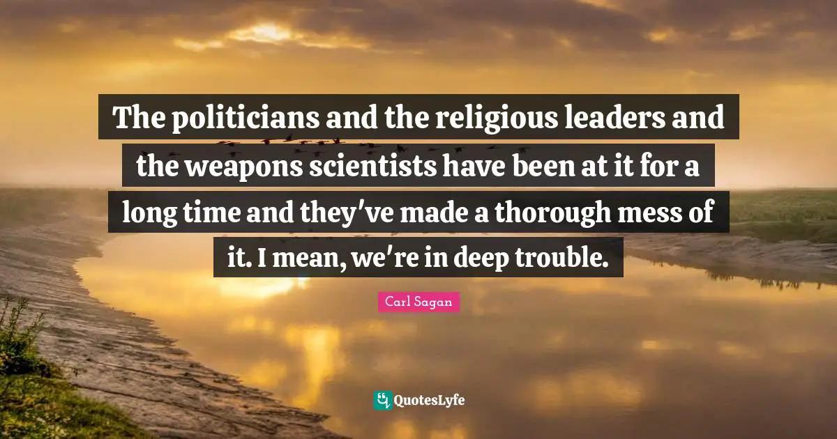 The politicians and the religious leaders and the weapons scientists have been at it for a long time and they've made a thorough mess of it. I mean, we're in deep trouble.