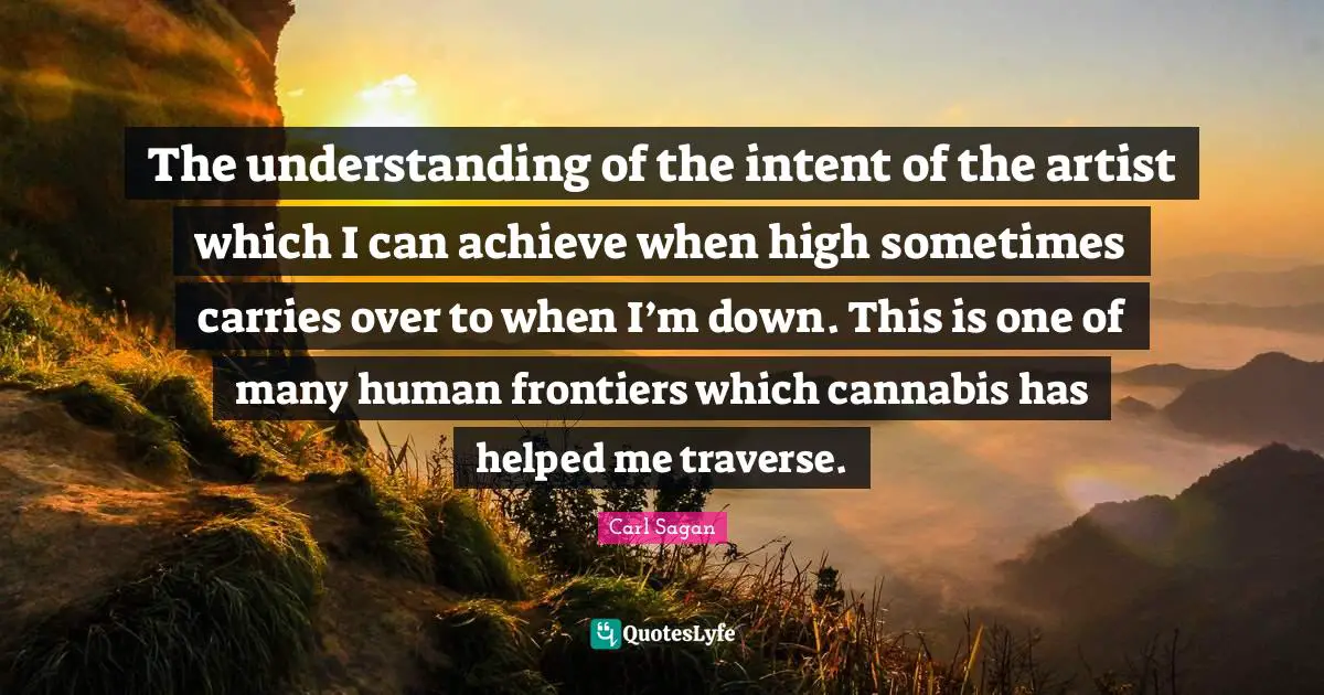 The understanding of the intent of the artist which I can achieve when high sometimes carries over to when I’m down. This is one of many human frontiers which cannabis has helped me traverse.