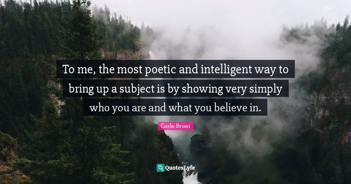 To me, the most poetic and intelligent way to bring up a subject is by showing very simply who you are and what you believe in.