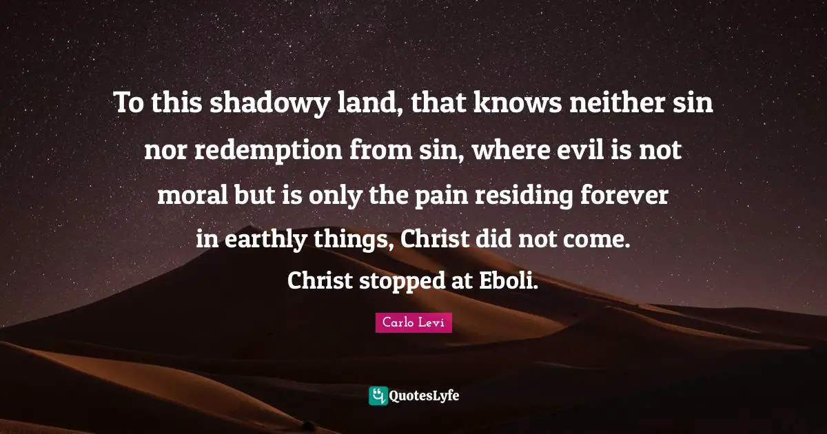 To this shadowy land, that knows neither sin nor redemption from sin, where evil is not moral but is only the pain residing forever in earthly things, Christ did not come. Christ stopped at Eboli.