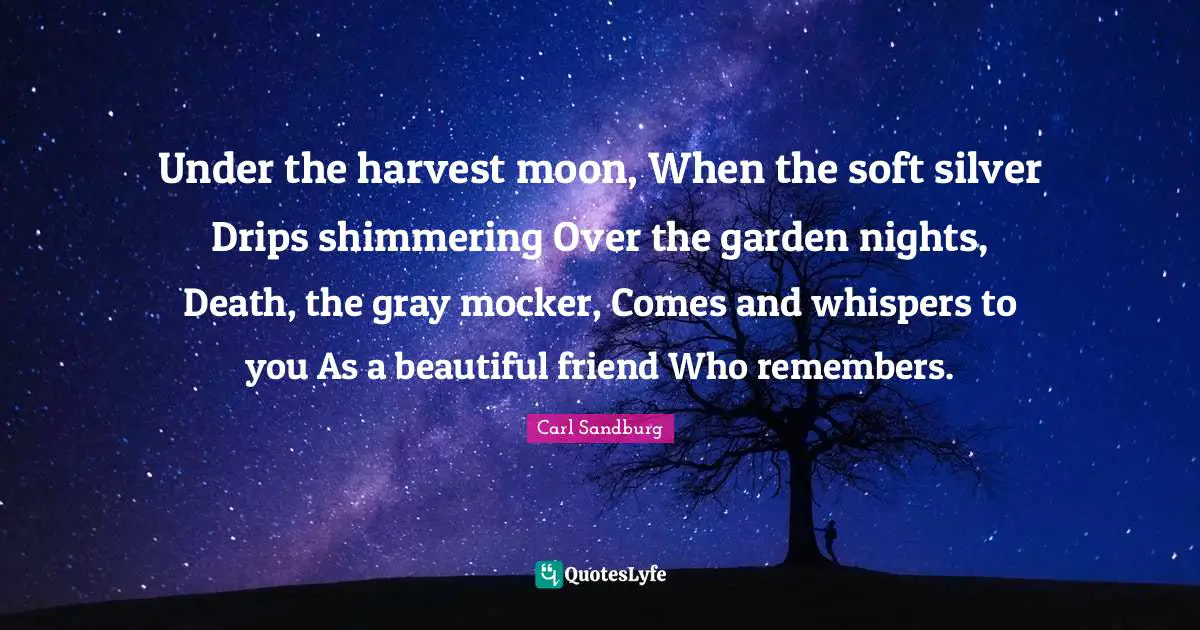 Carl Sandburg Quotes: "Under the harvest moon, When the soft silver Drips shimmering Over the garden nights, Death, the gray mocker, Comes and whispers to you As a beautiful friend Who remembers."